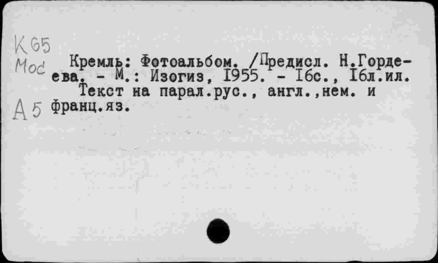 ﻿K<o5
Кремль: Фотоальбом. /Предисл. Н.Гордеева. - М.: Изогиз, 1955. - 16с.» 16л.ил.
Текст на парал.рус.» англ.,нем. и франц.яз.